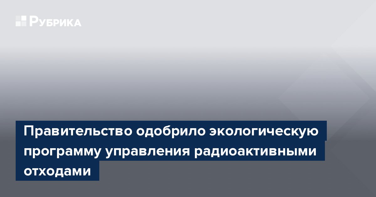 Правительство одобрило экологическую программу управления радиоактивными отходами